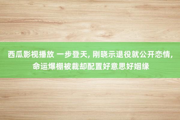 西瓜影视播放 一步登天， 刚晓示退役就公开恋情， 命运爆棚被裁却配置好意思好姻缘