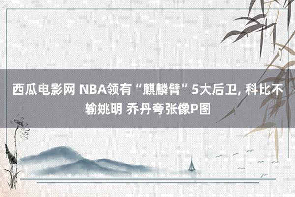 西瓜电影网 NBA领有“麒麟臂”5大后卫， 科比不输姚明 乔丹夸张像P图