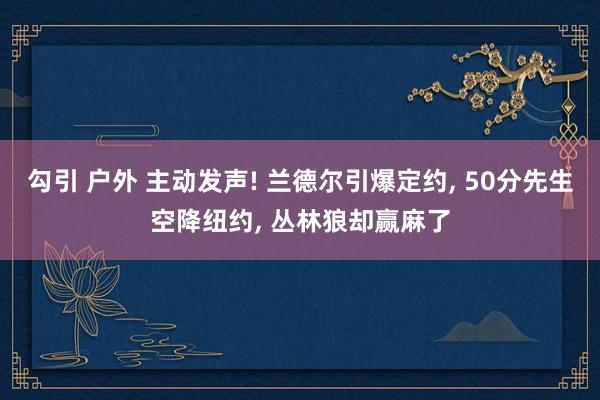 勾引 户外 主动发声! 兰德尔引爆定约， 50分先生空降纽约， 丛林狼却赢麻了