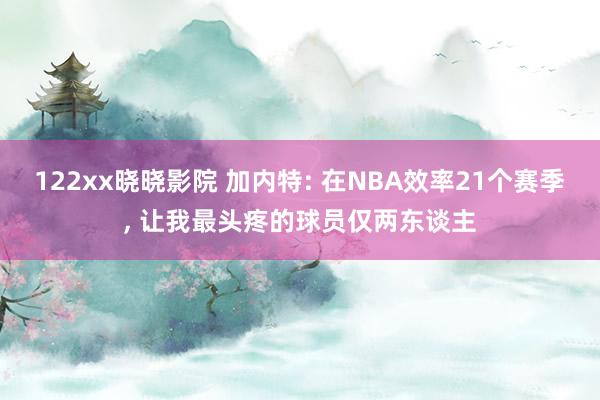 122xx晓晓影院 加内特: 在NBA效率21个赛季， 让我最头疼的球员仅两东谈主