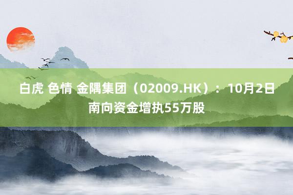 白虎 色情 金隅集团（02009.HK）：10月2日南向资金增执55万股