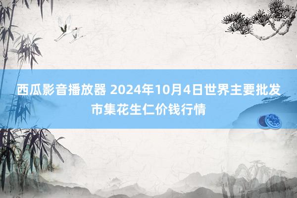 西瓜影音播放器 2024年10月4日世界主要批发市集花生仁价钱行情