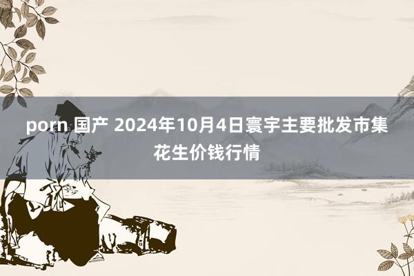 porn 国产 2024年10月4日寰宇主要批发市集花生价钱行情