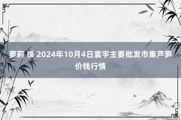 萝莉 操 2024年10月4日寰宇主要批发市集芦笋价钱行情