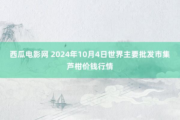 西瓜电影网 2024年10月4日世界主要批发市集芦柑价钱行情