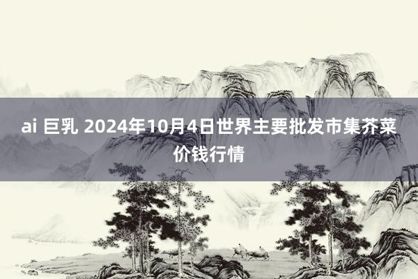 ai 巨乳 2024年10月4日世界主要批发市集芥菜价钱行情