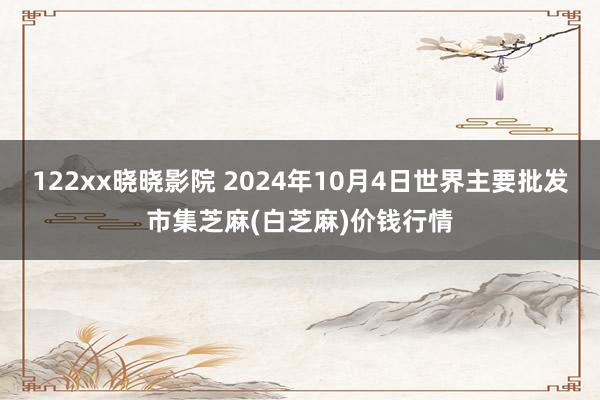 122xx晓晓影院 2024年10月4日世界主要批发市集芝麻(白芝麻)价钱行情