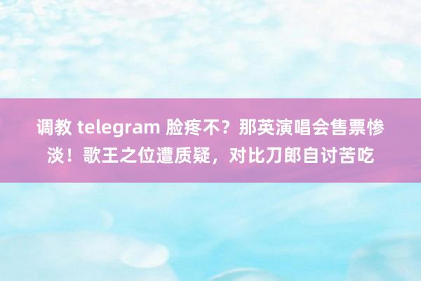 调教 telegram 脸疼不？那英演唱会售票惨淡！歌王之位遭质疑，对比刀郎自讨苦吃