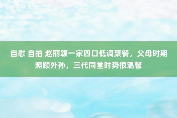 自慰 自拍 赵丽颖一家四口低调聚餐，父母时期照顾外孙，三代同堂时势很温馨