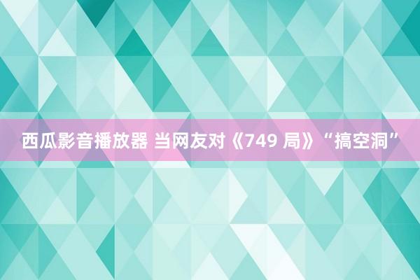 西瓜影音播放器 当网友对《749 局》“搞空洞”