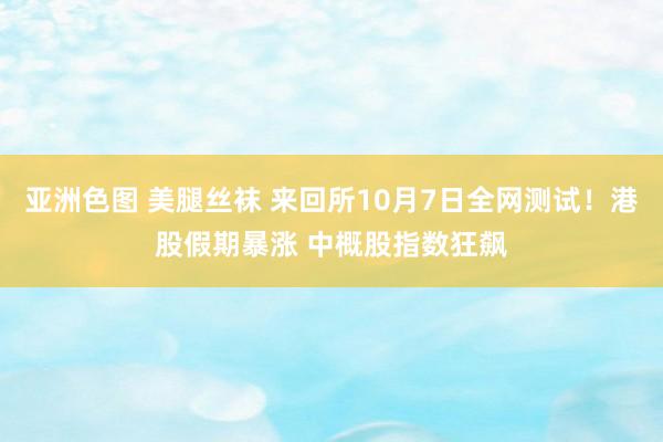 亚洲色图 美腿丝袜 来回所10月7日全网测试！港股假期暴涨 中概股指数狂飙