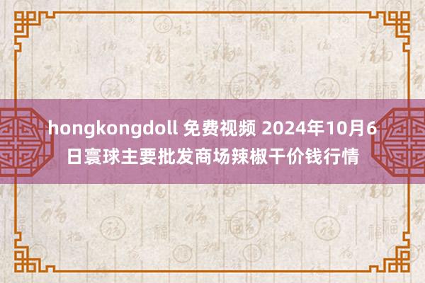 hongkongdoll 免费视频 2024年10月6日寰球主要批发商场辣椒干价钱行情