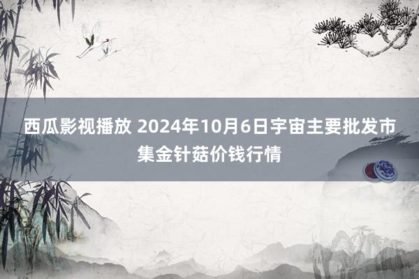 西瓜影视播放 2024年10月6日宇宙主要批发市集金针菇价钱行情