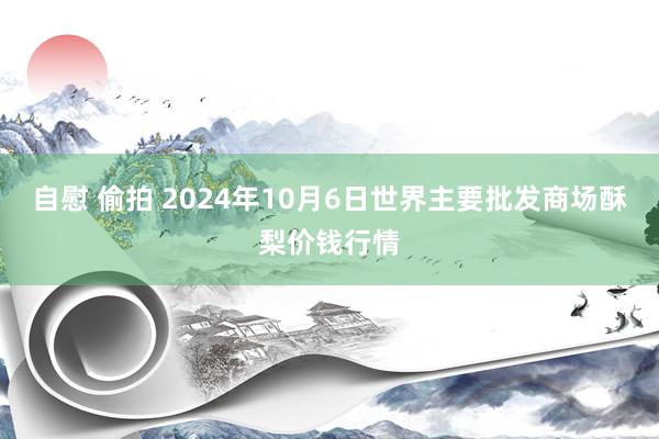 自慰 偷拍 2024年10月6日世界主要批发商场酥梨价钱行情