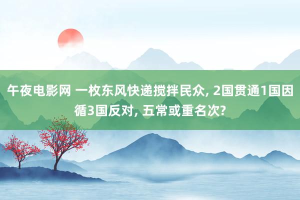 午夜电影网 一枚东风快递搅拌民众， 2国贯通1国因循3国反对， 五常或重名次?