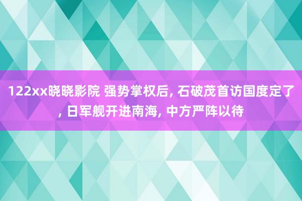 122xx晓晓影院 强势掌权后， 石破茂首访国度定了， 日军舰开进南海， 中方严阵以待