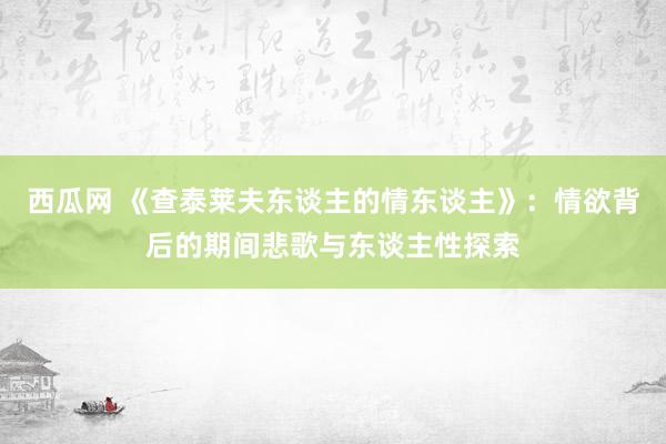 西瓜网 《查泰莱夫东谈主的情东谈主》：情欲背后的期间悲歌与东谈主性探索