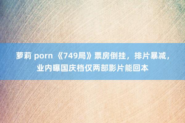 萝莉 porn 《749局》票房倒挂，排片暴减，业内曝国庆档仅两部影片能回本