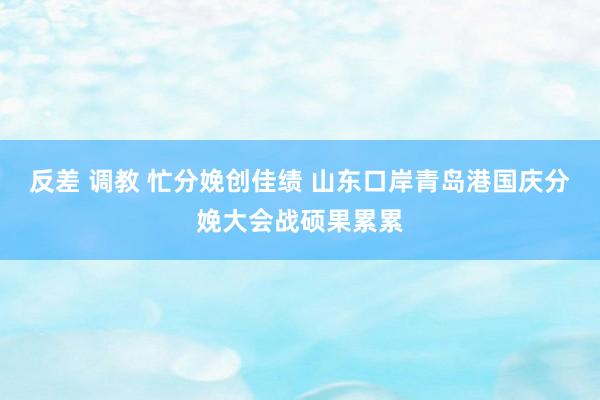 反差 调教 忙分娩创佳绩 山东口岸青岛港国庆分娩大会战硕果累累