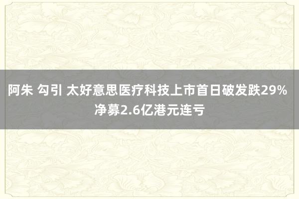 阿朱 勾引 太好意思医疗科技上市首日破发跌29% 净募2.6亿港元连亏