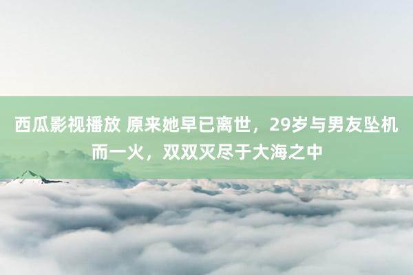 西瓜影视播放 原来她早已离世，29岁与男友坠机而一火，双双灭尽于大海之中