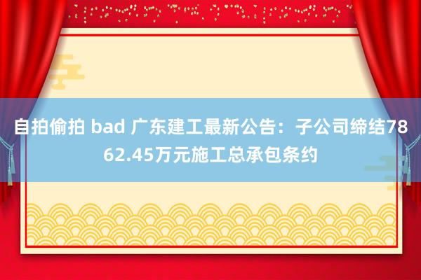 自拍偷拍 bad 广东建工最新公告：子公司缔结7862.45万元施工总承包条约