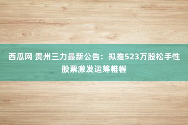 西瓜网 贵州三力最新公告：拟推523万股松手性股票激发运筹帷幄