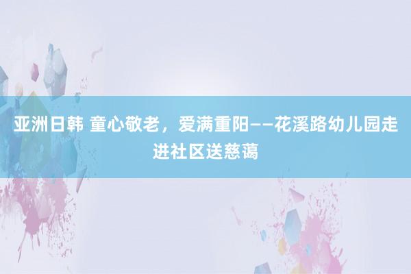 亚洲日韩 童心敬老，爱满重阳——花溪路幼儿园走进社区送慈蔼