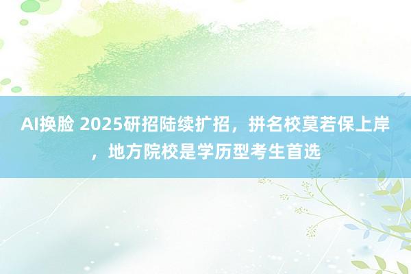 AI换脸 2025研招陆续扩招，拼名校莫若保上岸，地方院校是学历型考生首选