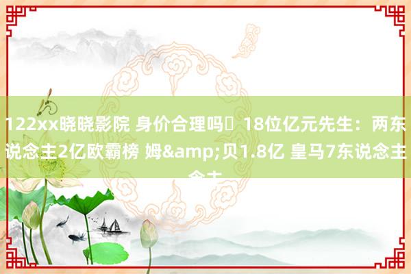 122xx晓晓影院 身价合理吗❓18位亿元先生：两东说念主2亿欧霸榜 姆&贝1.8亿 皇马7东说念主