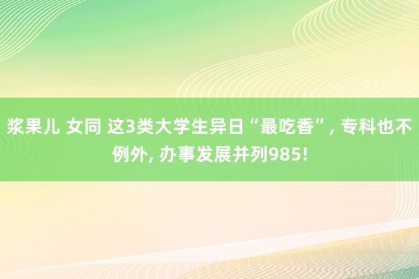 浆果儿 女同 这3类大学生异日“最吃香”， 专科也不例外， 办事发展并列985!