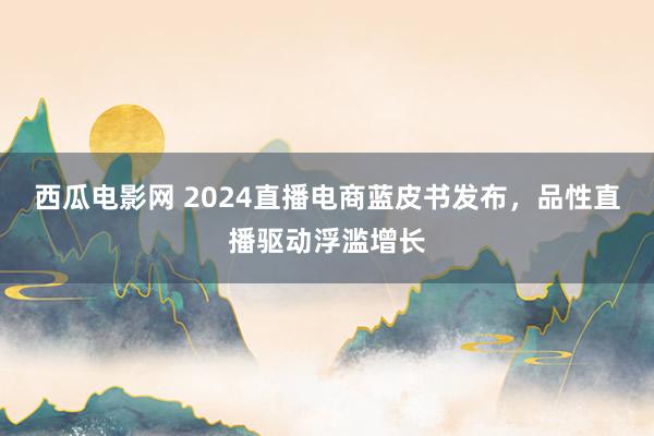 西瓜电影网 2024直播电商蓝皮书发布，品性直播驱动浮滥增长