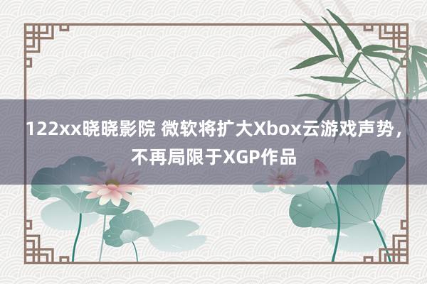 122xx晓晓影院 微软将扩大Xbox云游戏声势，不再局限于XGP作品