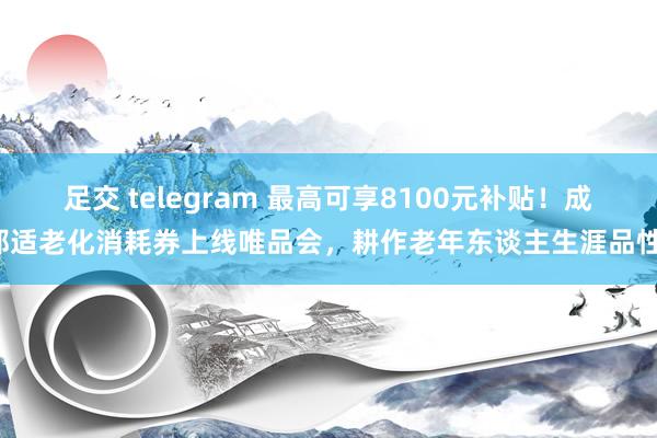 足交 telegram 最高可享8100元补贴！成都适老化消耗券上线唯品会，耕作老年东谈主生涯品性！