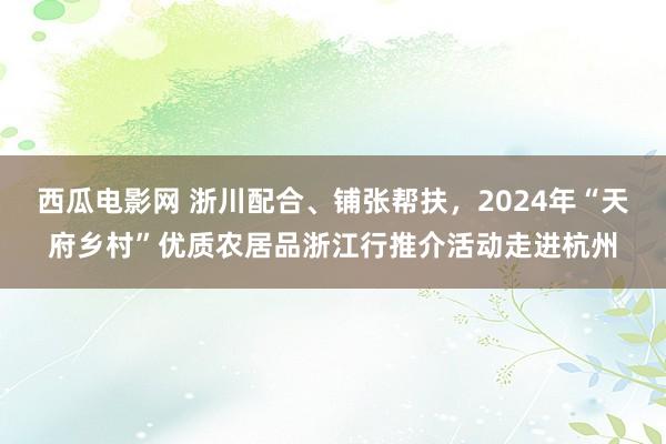 西瓜电影网 浙川配合、铺张帮扶，2024年“天府乡村”优质农居品浙江行推介活动走进杭州