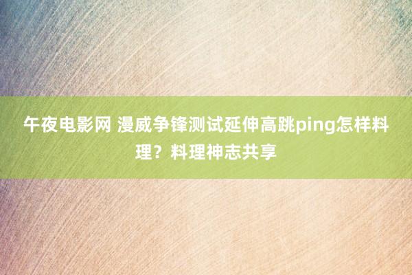 午夜电影网 漫威争锋测试延伸高跳ping怎样料理？料理神志共享