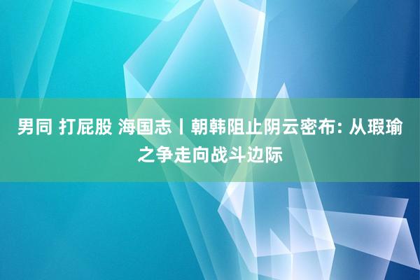 男同 打屁股 海国志丨朝韩阻止阴云密布: 从瑕瑜之争走向战斗边际