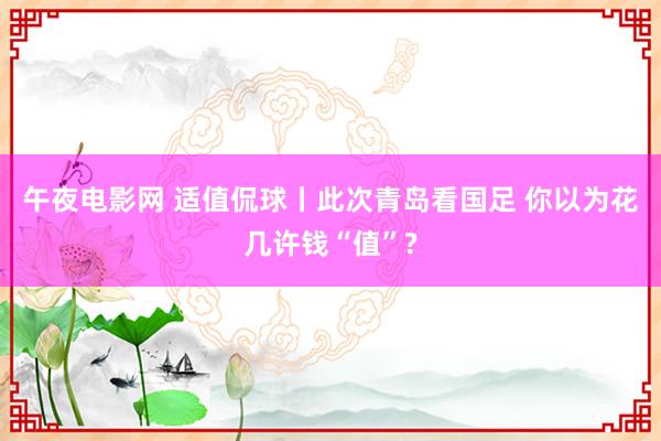 午夜电影网 适值侃球丨此次青岛看国足 你以为花几许钱“值”?