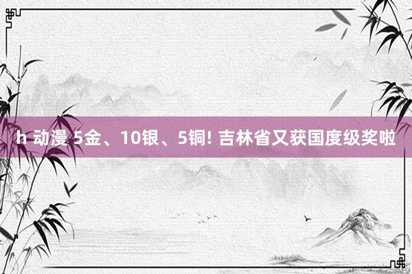 h 动漫 5金、10银、5铜! 吉林省又获国度级奖啦