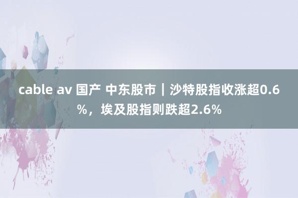 cable av 国产 中东股市｜沙特股指收涨超0.6%，埃及股指则跌超2.6%