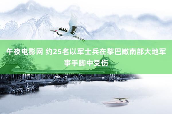 午夜电影网 约25名以军士兵在黎巴嫩南部大地军事手脚中受伤