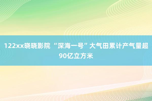 122xx晓晓影院 “深海一号”大气田累计产气量超90亿立方米