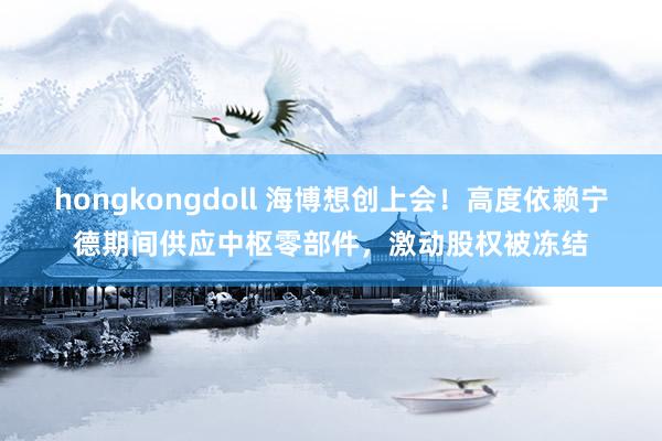 hongkongdoll 海博想创上会！高度依赖宁德期间供应中枢零部件，激动股权被冻结