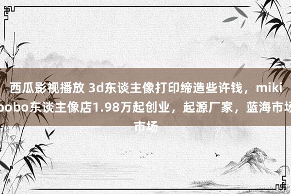 西瓜影视播放 3d东谈主像打印缔造些许钱，mikibobo东谈主像店1.98万起创业，起源厂家，蓝海市场