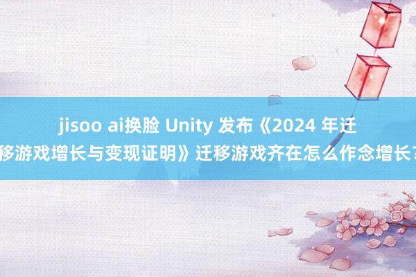 jisoo ai换脸 Unity 发布《2024 年迁移游戏增长与变现证明》迁移游戏齐在怎么作念增长？