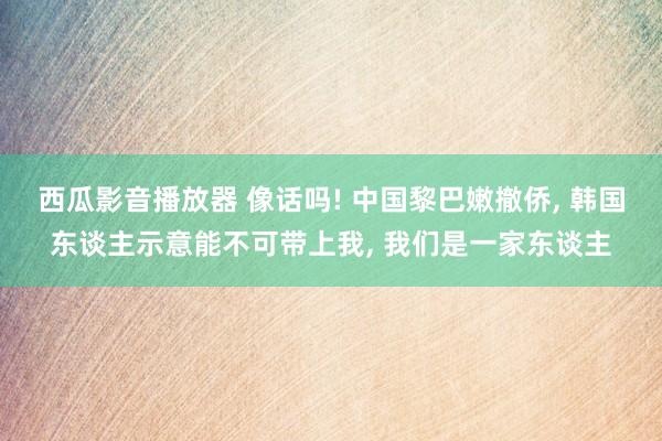 西瓜影音播放器 像话吗! 中国黎巴嫩撤侨， 韩国东谈主示意能不可带上我， 我们是一家东谈主