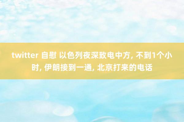 twitter 自慰 以色列夜深致电中方， 不到1个小时， 伊朗接到一通， 北京打来的电话