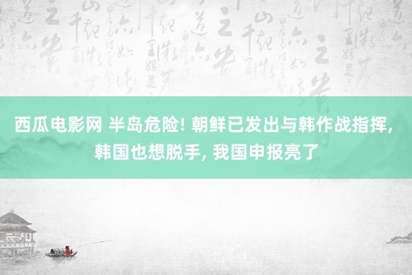 西瓜电影网 半岛危险! 朝鲜已发出与韩作战指挥， 韩国也想脱手， 我国申报亮了