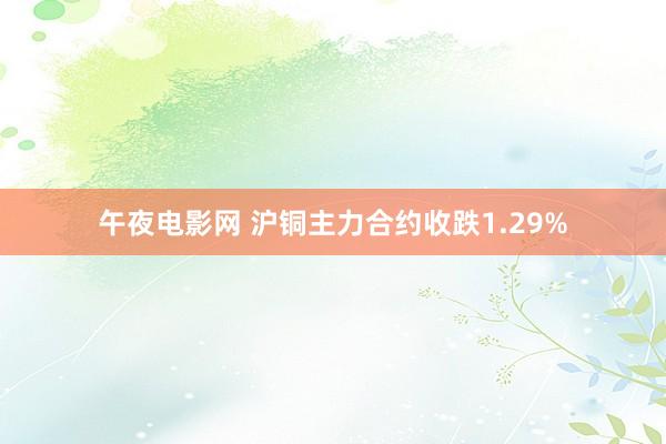 午夜电影网 沪铜主力合约收跌1.29%