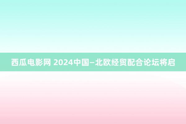 西瓜电影网 2024中国—北欧经贸配合论坛将启